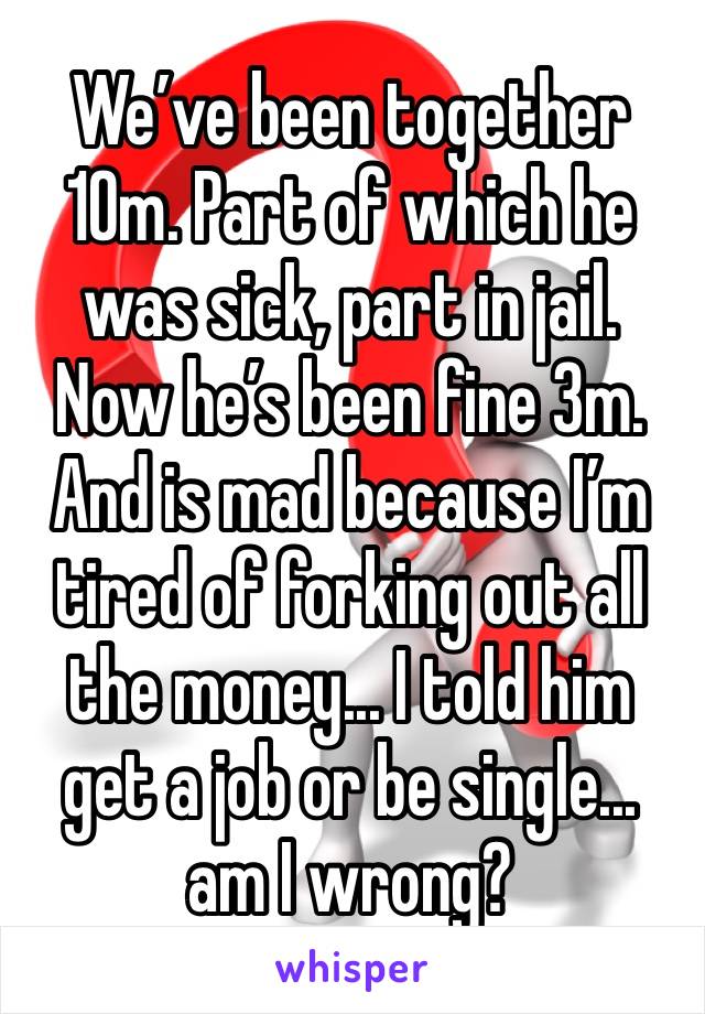 We’ve been together 10m. Part of which he was sick, part in jail. Now he’s been fine 3m. And is mad because I’m tired of forking out all the money... I told him get a job or be single... am I wrong?