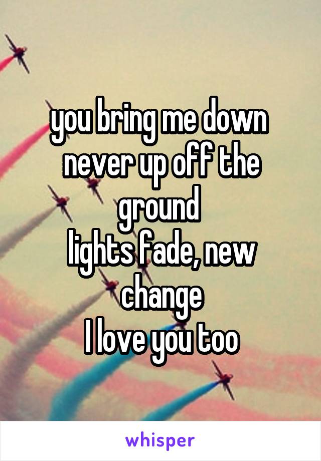 you bring me down 
never up off the ground 
lights fade, new change
I love you too