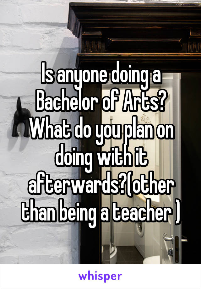 Is anyone doing a Bachelor of Arts? What do you plan on doing with it afterwards?(other than being a teacher )
