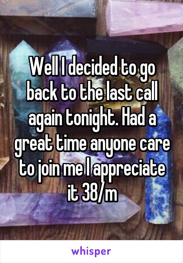 Well I decided to go back to the last call again tonight. Had a great time anyone care to join me I appreciate it 38/m