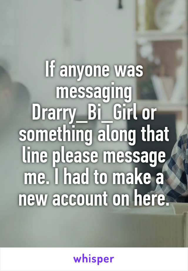 If anyone was messaging Drarry_Bi_Girl or something along that line please message me. I had to make a new account on here.