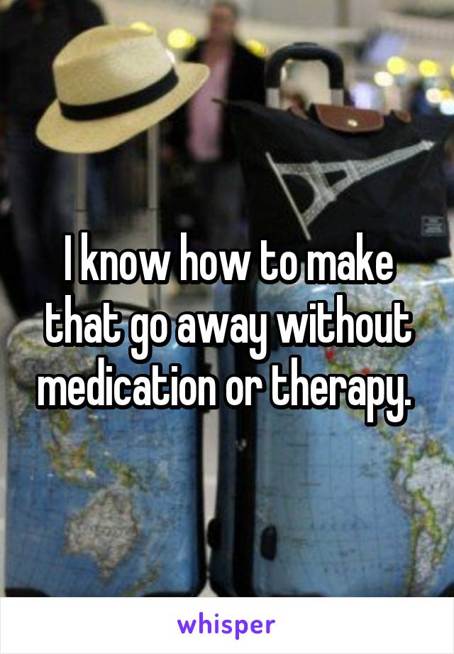 I know how to make that go away without medication or therapy. 