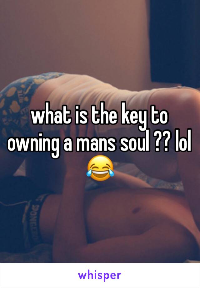 what is the key to owning a mans soul ?? lol 😂 