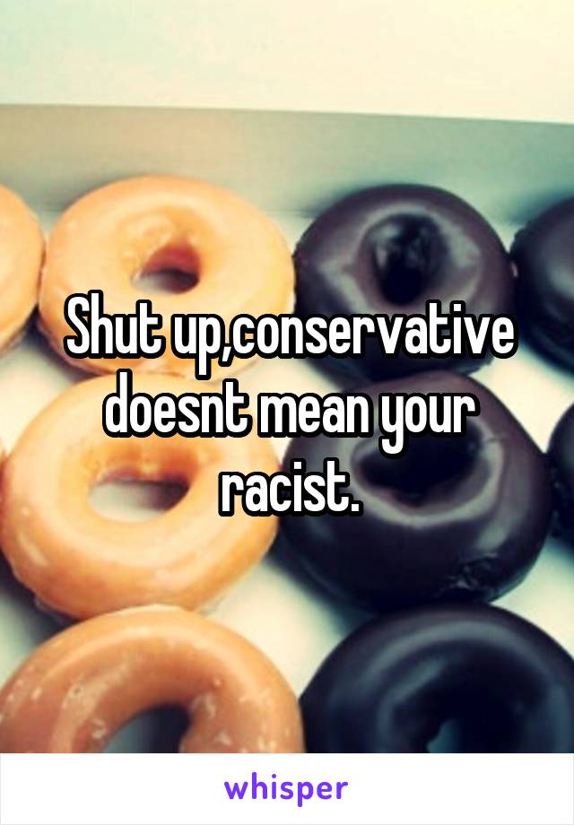 Shut up,conservative doesnt mean your racist.