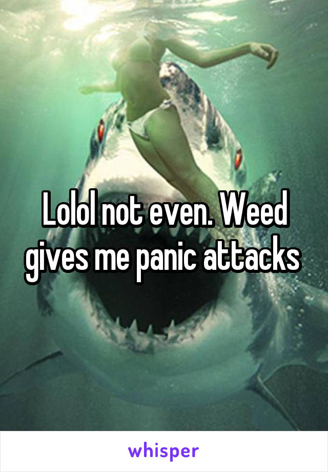 Lolol not even. Weed gives me panic attacks 