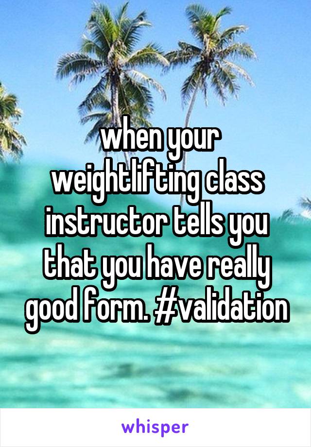  when your weightlifting class instructor tells you that you have really good form. #validation