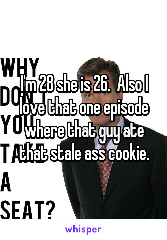 I'm 28 she is 26.  Also I love that one episode where that guy ate that stale ass cookie.