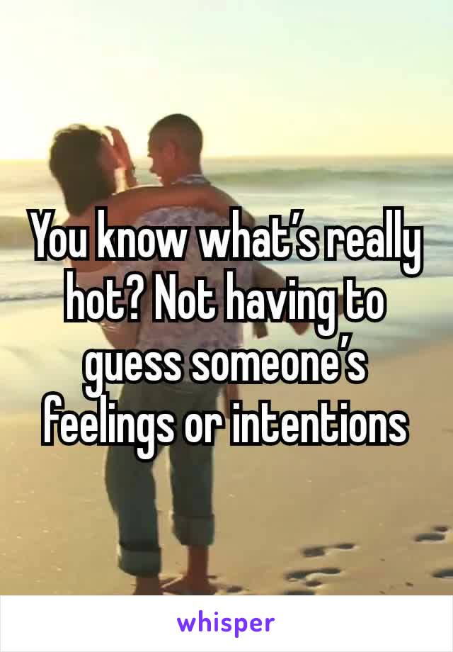 You know what’s really hot? Not having to guess someone’s feelings or intentions