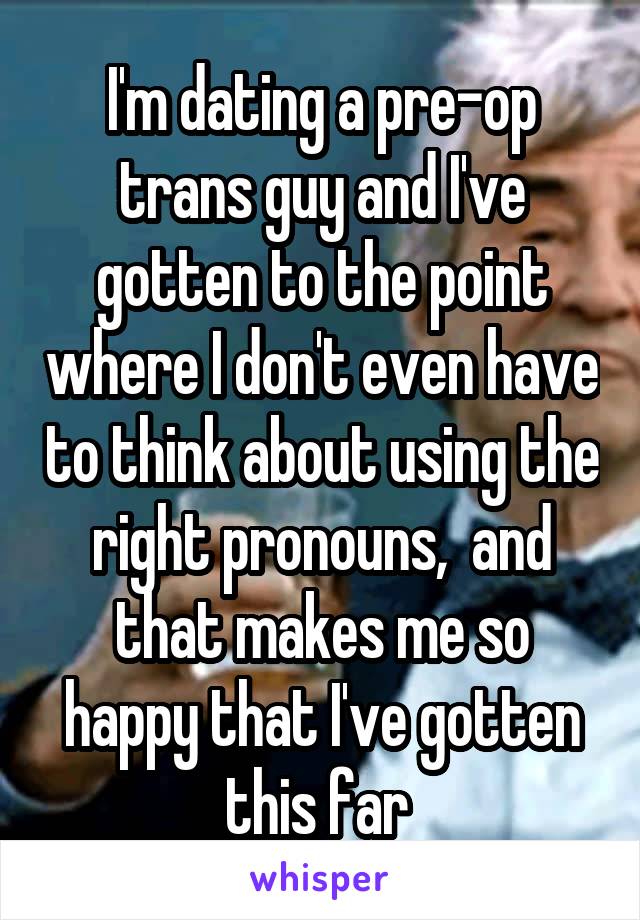 I'm dating a pre-op trans guy and I've gotten to the point where I don't even have to think about using the right pronouns,  and that makes me so happy that I've gotten this far 