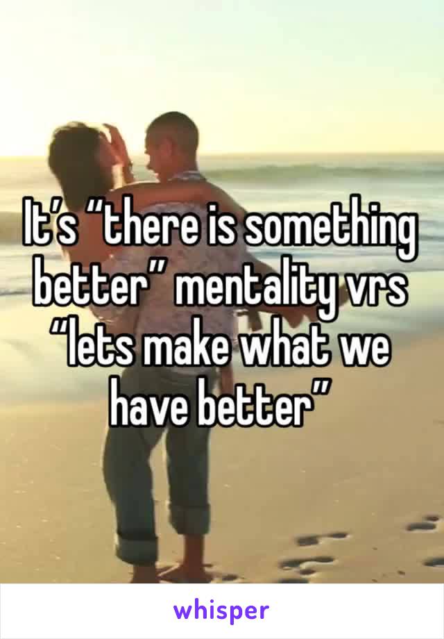 It’s “there is something better” mentality vrs “lets make what we have better”