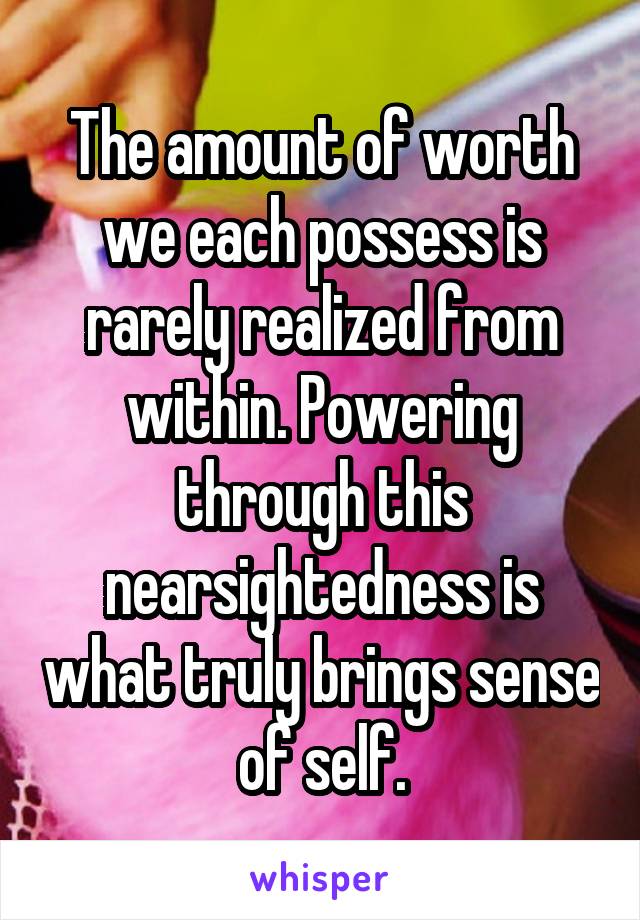 The amount of worth we each possess is rarely realized from within. Powering through this nearsightedness is what truly brings sense of self.
