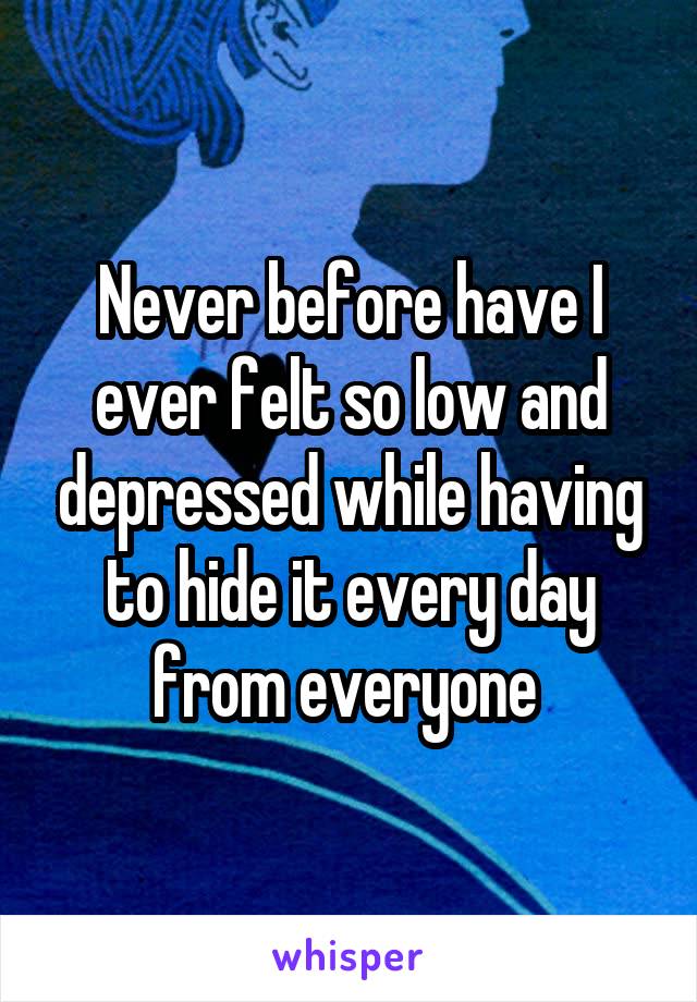 Never before have I ever felt so low and depressed while having to hide it every day from everyone 