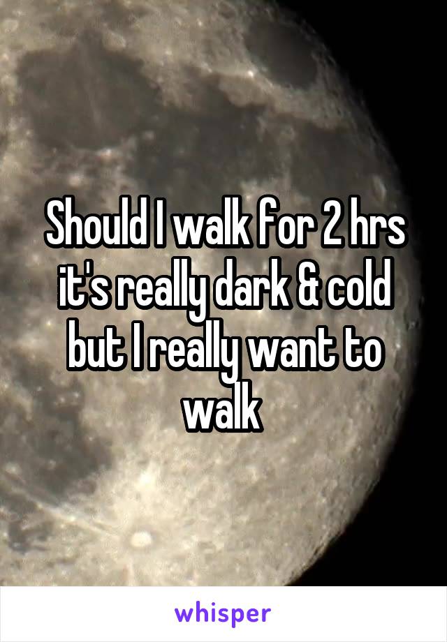 Should I walk for 2 hrs it's really dark & cold but I really want to walk 