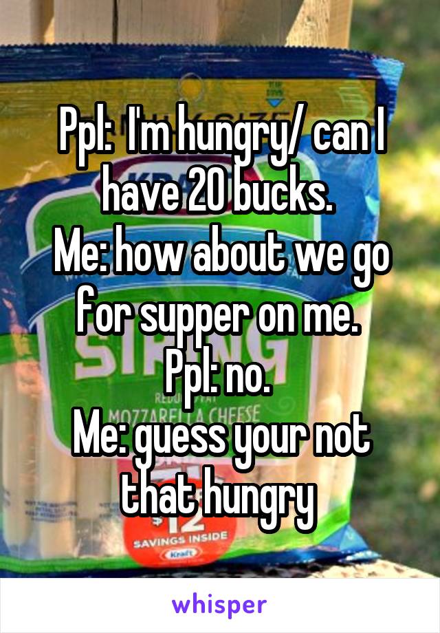 Ppl:  I'm hungry/ can I have 20 bucks. 
Me: how about we go for supper on me. 
Ppl: no. 
Me: guess your not that hungry 