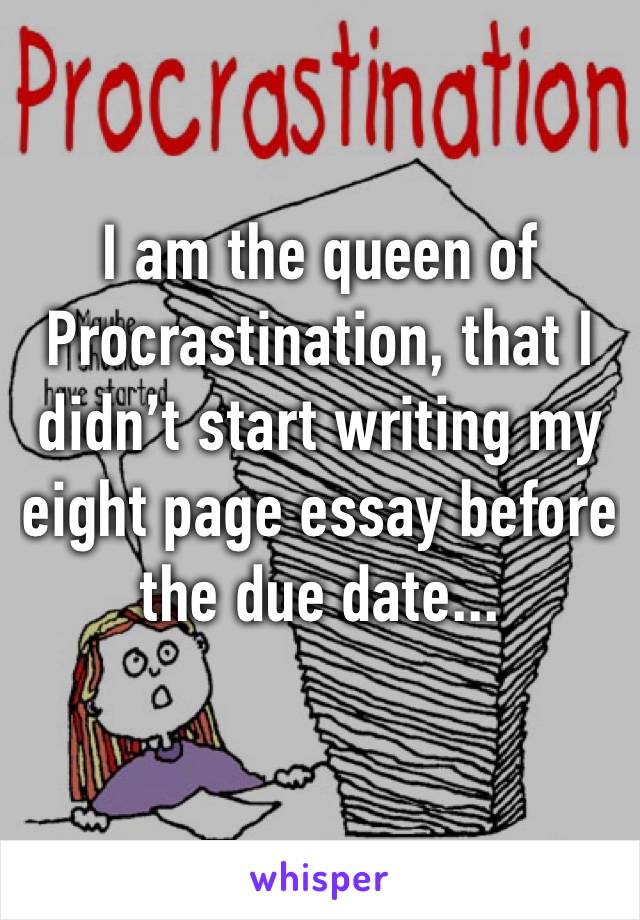 I am the queen of Procrastination, that I didn’t start writing my eight page essay before the due date...