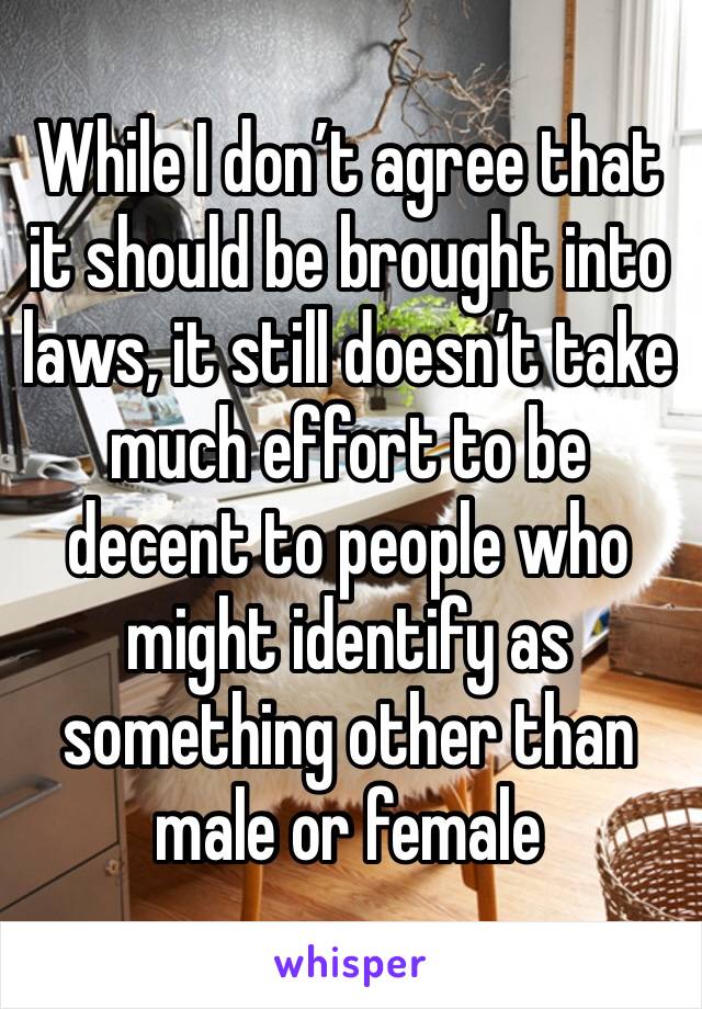 While I don’t agree that it should be brought into laws, it still doesn’t take much effort to be decent to people who might identify as something other than male or female 