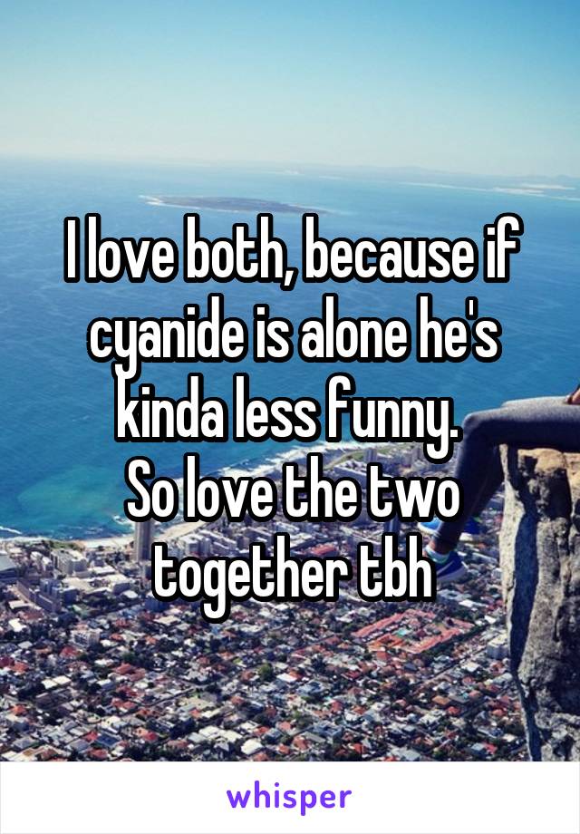 I love both, because if cyanide is alone he's kinda less funny. 
So love the two together tbh
