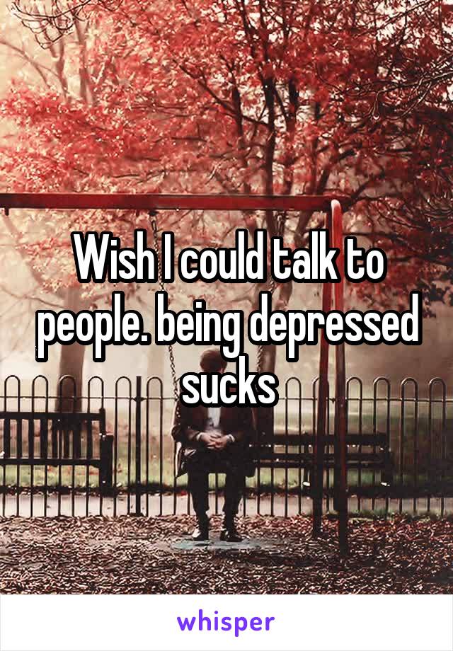 Wish I could talk to people. being depressed sucks