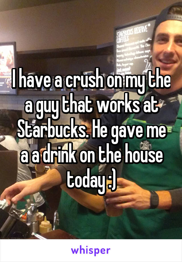 I have a crush on my the a guy that works at Starbucks. He gave me a a drink on the house today :)