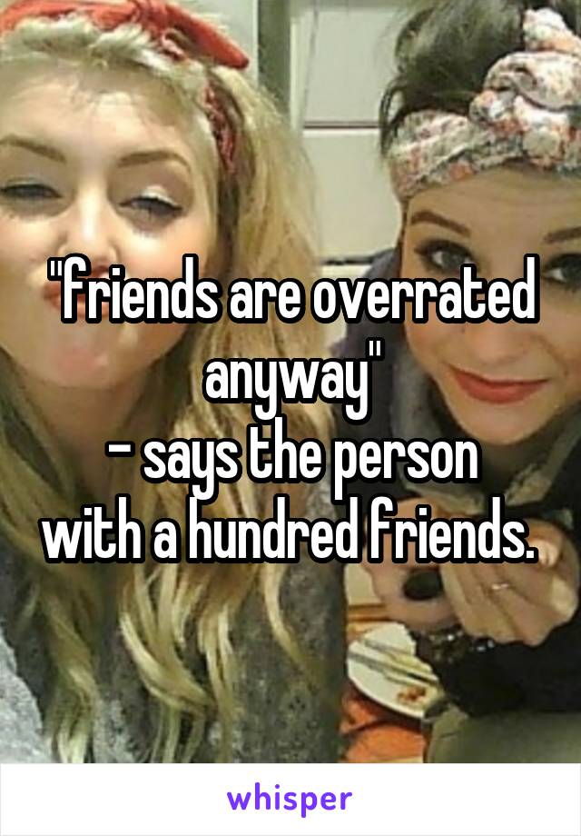 "friends are overrated anyway"
- says the person with a hundred friends. 