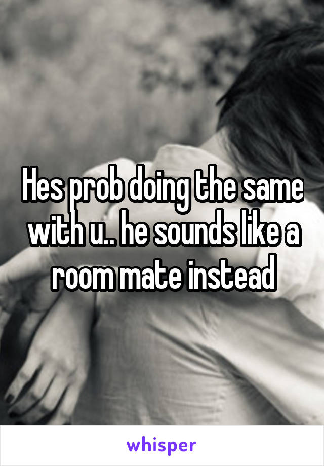 Hes prob doing the same with u.. he sounds like a room mate instead
