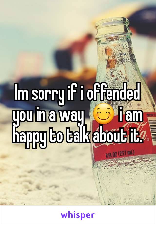 Im sorry if i offended you in a way  😊 i am happy to talk about it.