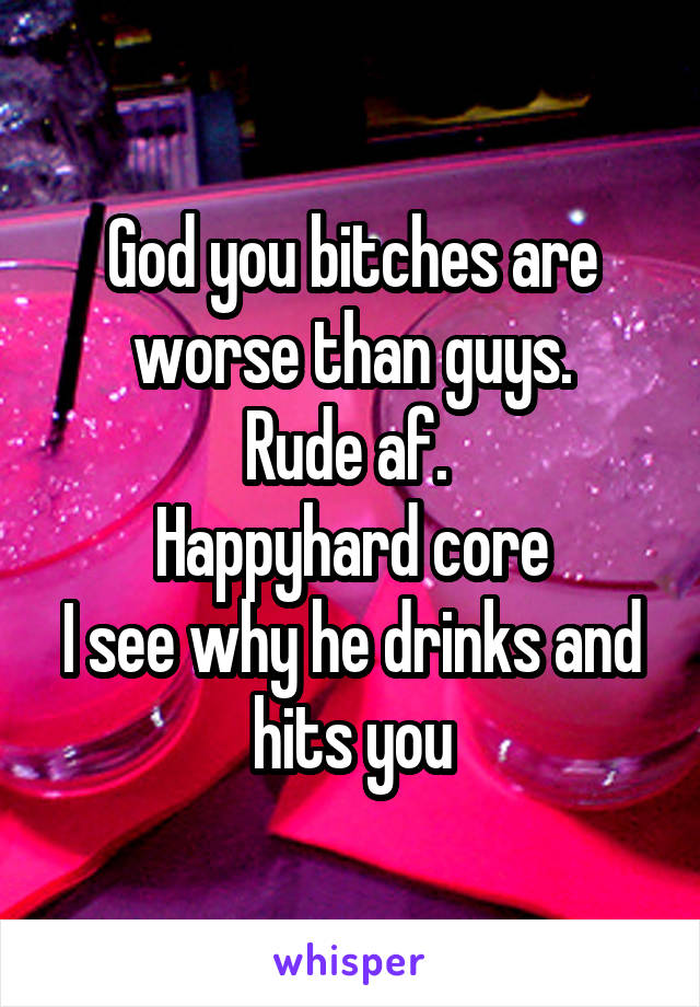 God you bitches are worse than guys.
Rude af. 
Happyhard core
I see why he drinks and hits you