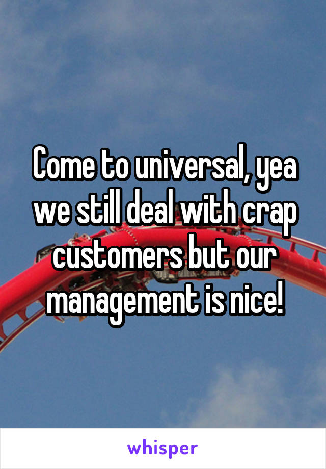 Come to universal, yea we still deal with crap customers but our management is nice!