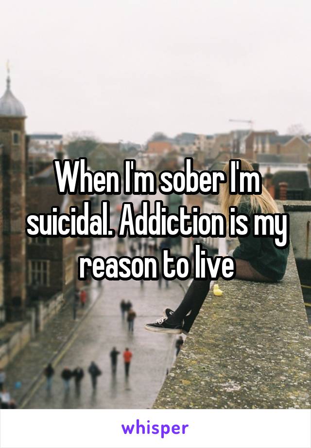 When I'm sober I'm suicidal. Addiction is my reason to live