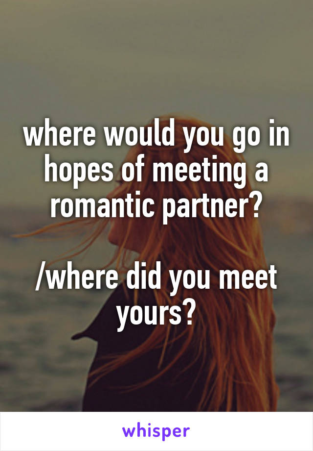 where would you go in hopes of meeting a romantic partner?

/where did you meet yours?