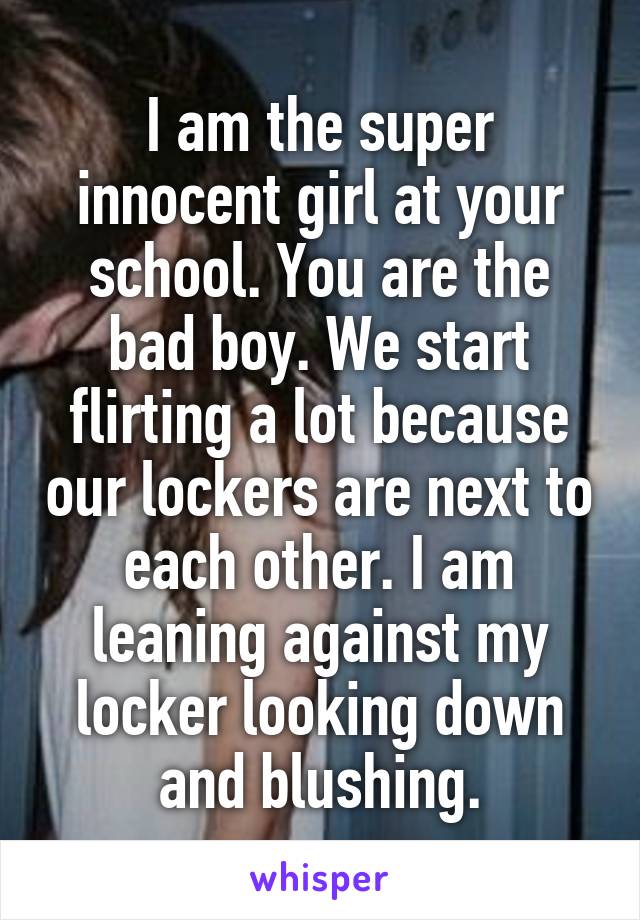 I am the super innocent girl at your school. You are the bad boy. We start flirting a lot because our lockers are next to each other. I am leaning against my locker looking down and blushing.