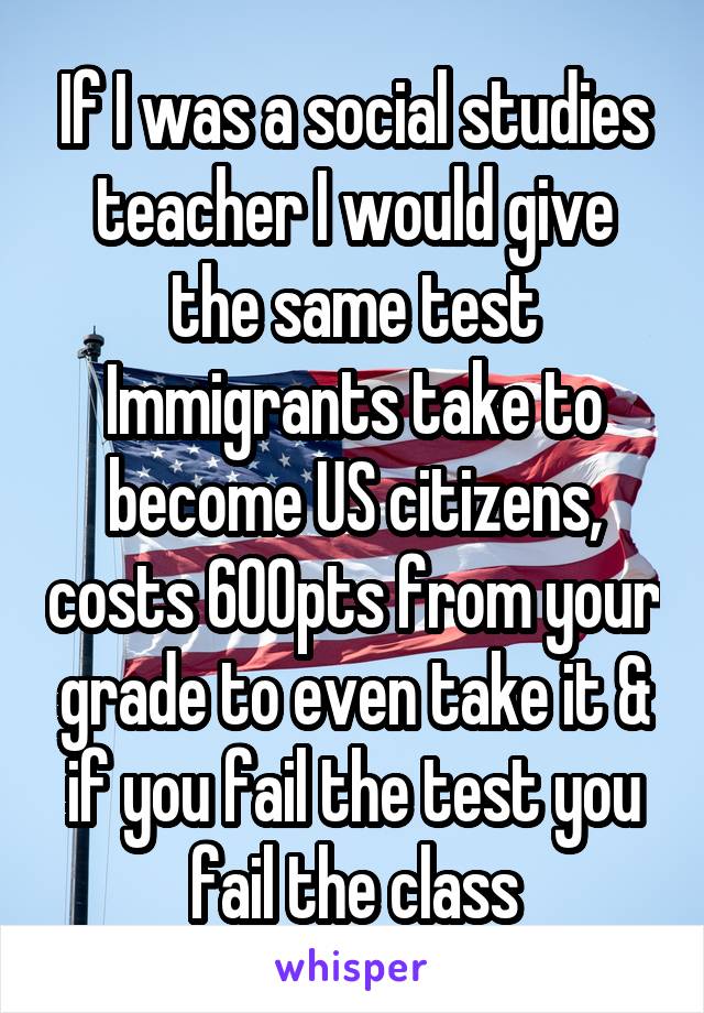 If I was a social studies teacher I would give the same test Immigrants take to become US citizens, costs 600pts from your grade to even take it & if you fail the test you fail the class