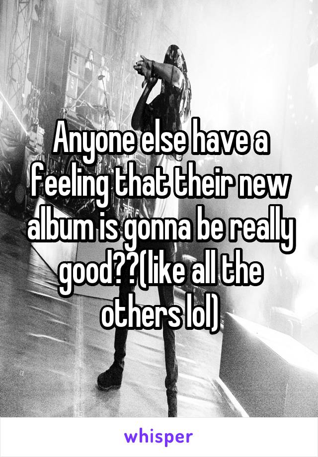 Anyone else have a feeling that their new album is gonna be really good??(like all the others lol)