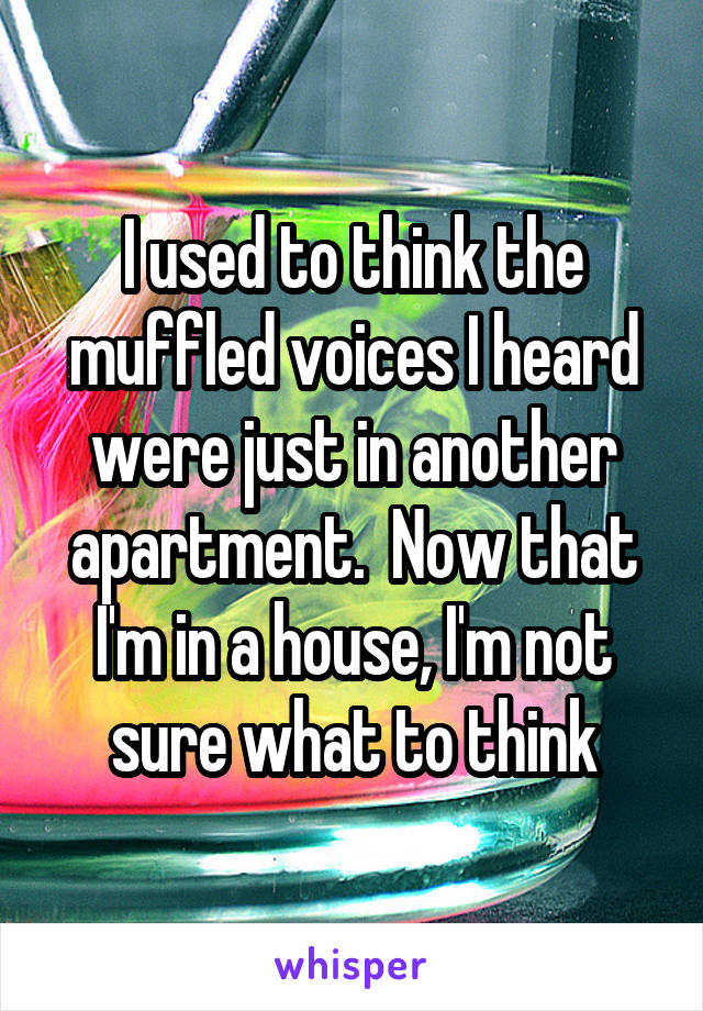 I used to think the muffled voices I heard were just in another apartment.  Now that I'm in a house, I'm not sure what to think