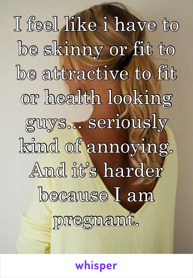 I feel like i have to be skinny or fit to be attractive to fit or health looking guys... seriously kind of annoying. And it’s harder because I am pregnant. 