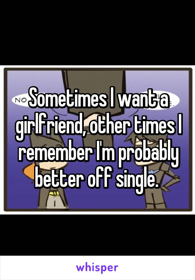 Sometimes I want a girlfriend, other times I remember I'm probably better off single. 