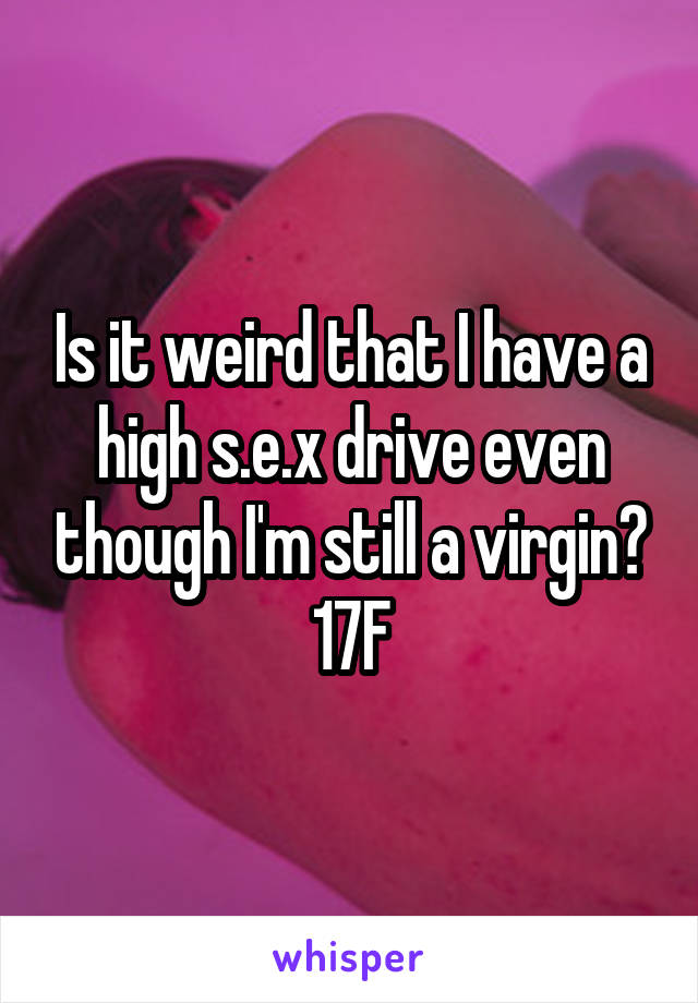 Is it weird that I have a high s.e.x drive even though I'm still a virgin?
17F
