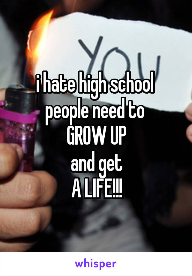 i hate high school 
people need to 
GROW UP
and get
A LIFE!!!