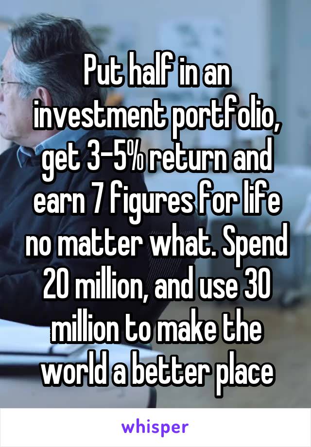 Put half in an investment portfolio, get 3-5% return and earn 7 figures for life no matter what. Spend 20 million, and use 30 million to make the world a better place