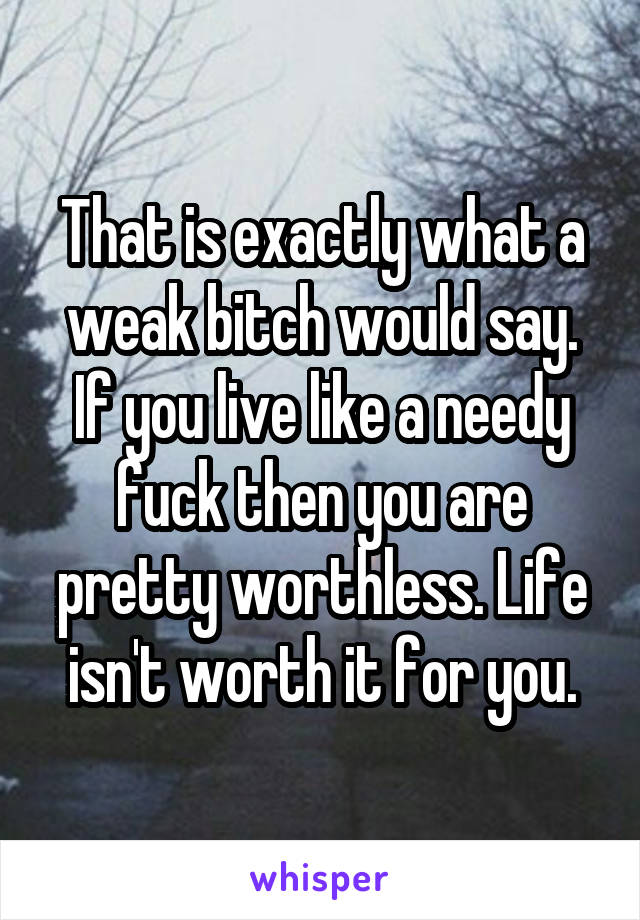 That is exactly what a weak bitch would say. If you live like a needy fuck then you are pretty worthless. Life isn't worth it for you.
