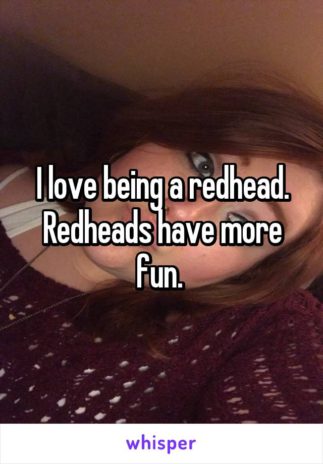 I love being a redhead. Redheads have more fun. 