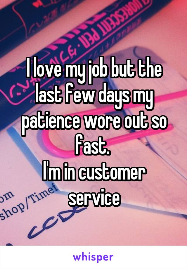 I love my job but the last few days my patience wore out so fast. 
I'm in customer service