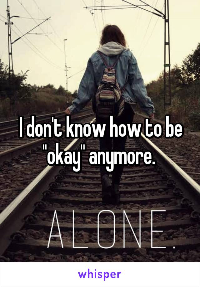 I don't know how to be "okay" anymore. 