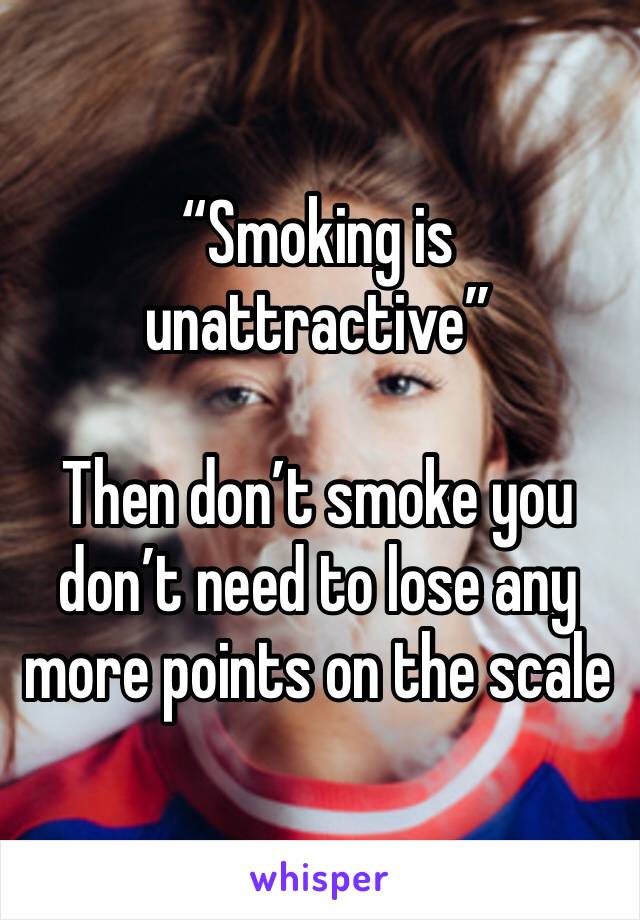 “Smoking is unattractive”

Then don’t smoke you don’t need to lose any more points on the scale 