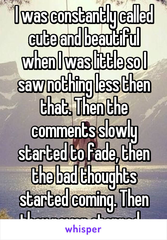 I was constantly called cute and beautiful when I was little so I saw nothing less then that. Then the comments slowly started to fade, then the bad thoughts started coming. Then they never stopped...