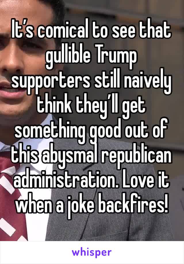 It’s comical to see that gullible Trump supporters still naively think they’ll get something good out of this abysmal republican administration. Love it when a joke backfires!
