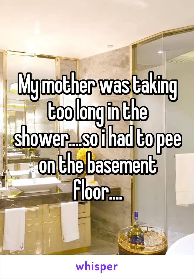 My mother was taking too long in the shower....so i had to pee on the basement floor....