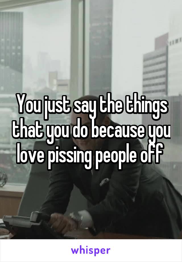 You just say the things that you do because you love pissing people off 