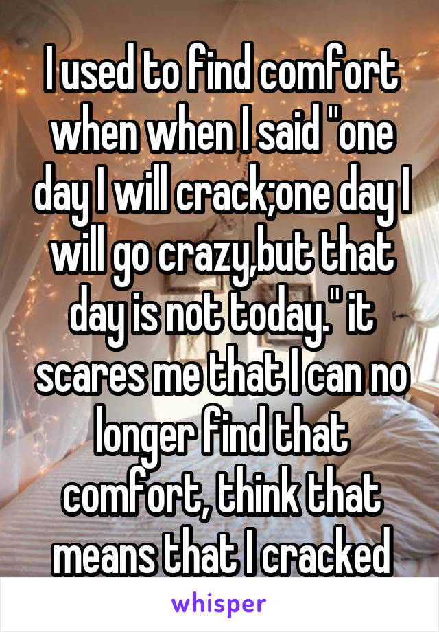 I used to find comfort when when I said "one day I will crack;one day I will go crazy,but that day is not today." it scares me that I can no longer find that comfort, think that means that I cracked