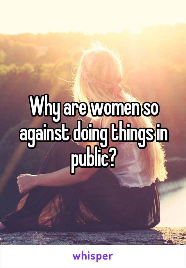 Why are women so against doing things in public?